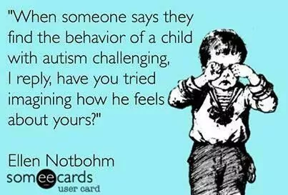 When someone says they find the behavior of the child with autism challenging, I reply, have you tried imagining how he feels about yours?"